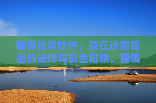 警惕更黄软件,藏在诱惑背后的法律与安全陷阱,警惕更黄软件,诱惑背后的法律与安全陷阱 警惕更黄软件,藏在诱惑背后的法律与安全陷阱,警惕更黄软件,诱惑背后的法律与安全陷阱