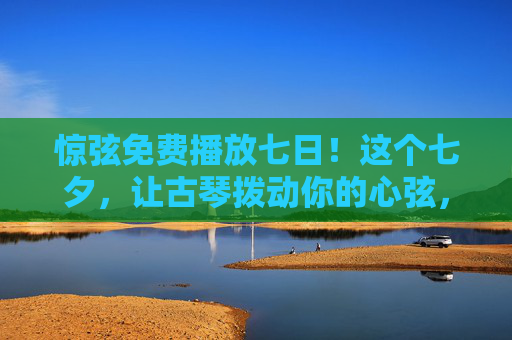 惊弦免费播放七日!这个七夕,让古琴拨动你的心弦,七夕惊弦免费播放七日,古琴拨动你的心弦 惊弦免费播放七日!这个七夕,让古琴拨动你的心弦,七夕惊弦免费播放七日,古琴拨动你的心弦