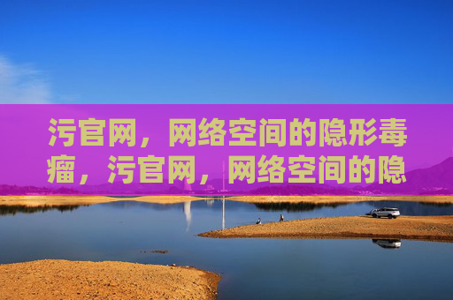 污官网，网络空间的隐形毒瘤，污官网，网络空间的隐形毒瘤