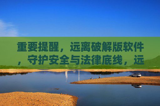 重要提醒，远离破解版软件，守护安全与法律底线，远离破解版软件，守护安全与法律底线