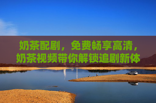奶茶配剧,免费畅享高清,奶茶视频带你解锁追剧新体验,奶茶配剧,免费畅享高清追剧新体验 奶茶配剧,免费畅享高清,奶茶视频带你解锁追剧新体验,奶茶配剧,免费畅享高清追剧新体验