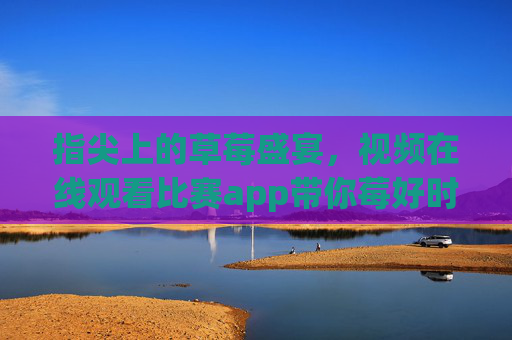 指尖上的草莓盛宴,视频在线观看比赛app带你莓好时光,指尖草莓视频赛,在线观看莓好盛宴 指尖上的草莓盛宴,视频在线观看比赛app带你莓好时光,指尖草莓视频赛,在线观看莓好盛宴