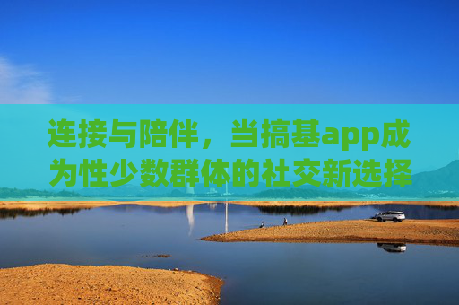 连接与陪伴，当搞基app成为性少数群体的社交新选择，连接与陪伴，搞基app成为性少数群体社交新选择