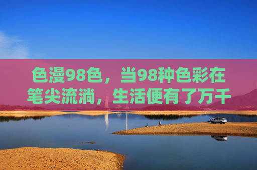 色漫98色，当98种色彩在笔尖流淌，生活便有了万千表情，98色漫笔尖，生活万千表情