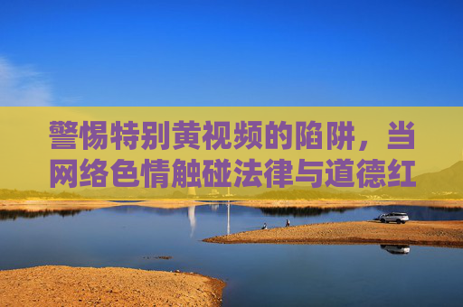 警惕特别黄视频的陷阱，当网络色情触碰法律与道德红线，警惕特别黄视频陷阱，网络色情触碰法律与道德红线