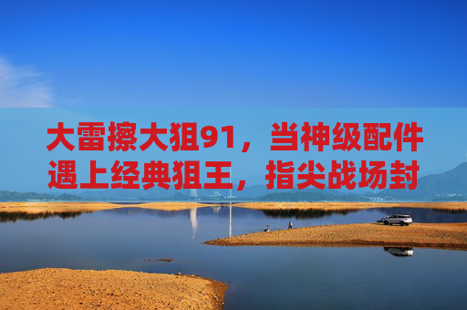 大雷擦大狙91，当神级配件遇上经典狙王，指尖战场封神的密码，大雷擦大狙91，神级配件×经典狙王，指尖封神密码