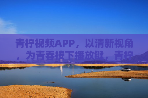 青柠视频APP，以清新视角，为青春按下播放键，青柠视频APP，以清新视角，为青春按下播放键