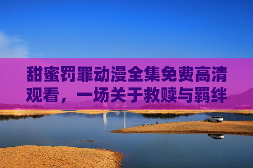 甜蜜罚罪动漫全集免费高清观看，一场关于救赎与羁绊的视觉盛宴，甜蜜罚罪动漫全集免费高清观看，救赎与羁绊的视觉盛宴