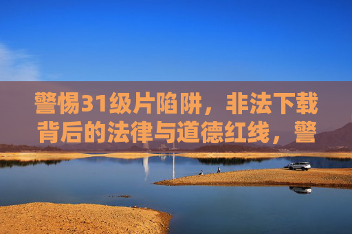 警惕31级片陷阱，非法下载背后的法律与道德红线，警惕31级片陷阱，非法下载的法律与道德红线