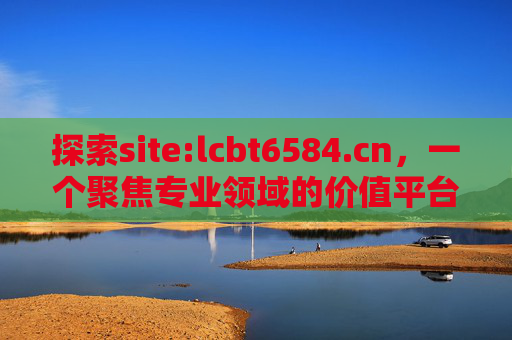 探索site:lcbt6584.cn，一个聚焦专业领域的价值平台，lcbt6584.cn，聚焦专业领域的价值平台