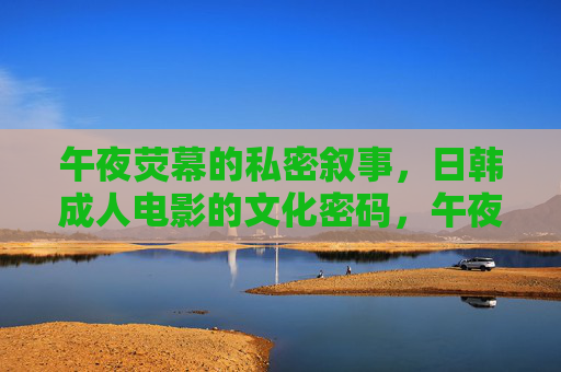 午夜荧幕的私密叙事，日韩成人电影的文化密码，午夜荧幕的私密叙事，日韩成人电影的文化密码
