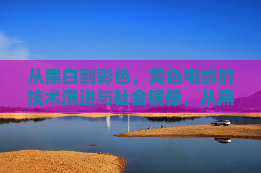 从黑白到彩色，黄色电影的技术演进与社会镜像，从黑白到彩色，情色电影的技术演进与社会镜像