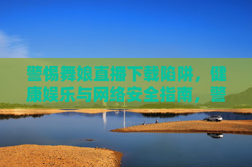 警惕舞娘直播下载陷阱，健康娱乐与网络安全指南，警惕舞娘直播下载陷阱，健康娱乐与网络安全指南