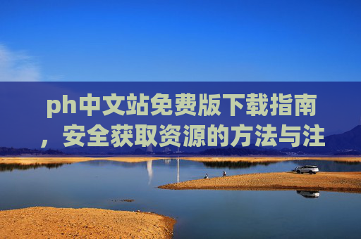 ph中文站免费版下载指南，安全获取资源的方法与注意事项，ph中文站免费版下载安全指南