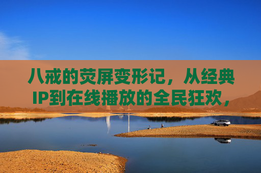 八戒的荧屏变形记，从经典IP到在线播放的全民狂欢，八戒荧屏变形记，从经典IP到全民在线狂欢