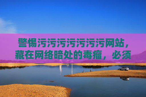警惕污污污污污污污网站，藏在网络暗处的毒瘤，必须坚决铲除，警惕网络暗处污秽网站，必须铲除的毒瘤