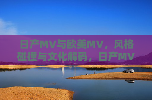 日产MV与欧美MV，风格碰撞与文化解码，日产MV与欧美MV，风格碰撞下的文化解码