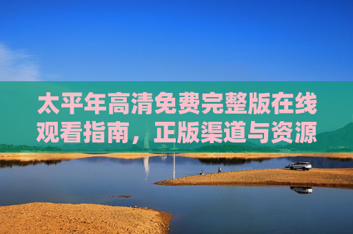 太平年高清免费完整版在线观看指南，正版渠道与资源解析，太平年高清免费完整版观看指南，正版渠道与资源解析