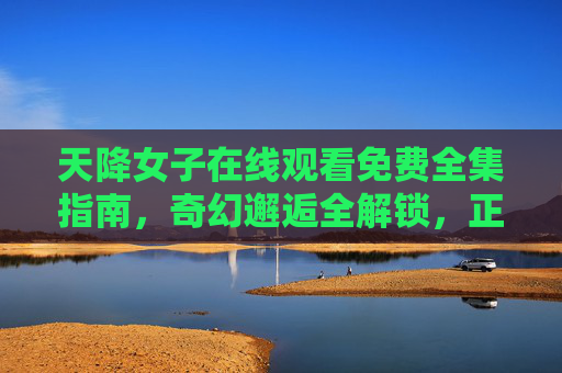 天降女子在线观看免费全集指南，奇幻邂逅全解锁，正版追剧放心看，天降女子免费全集观看指南，奇幻邂逅正版全解锁