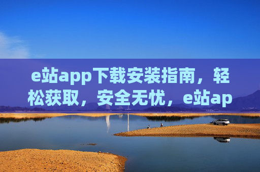 e站app下载安装指南，轻松获取，安全无忧，e站app下载安装指南，轻松获取，安全无忧