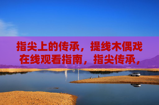 指尖上的传承，提线木偶戏在线观看指南，指尖传承，提线木偶戏在线观看指南