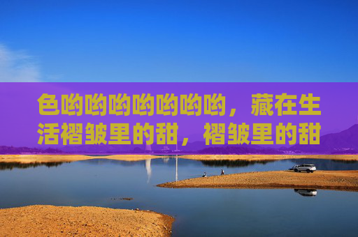 色哟哟哟哟哟哟哟，藏在生活褶皱里的甜，褶皱里的甜色