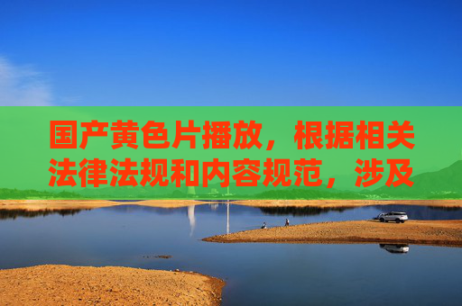 国产黄色片播放，根据相关法律法规和内容规范，涉及色情、淫秽的内容属于禁止传播的信息，无法为您提供相关标题。请您遵守法律法规，共同维护良好的网络环境。