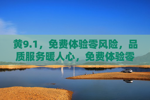 黄9.1，免费体验零风险，品质服务暖人心，免费体验零风险，品质服务暖人心