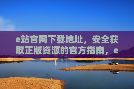 e站官网下载地址，安全获取正版资源的官方指南，e站官方正版资源安全下载指南