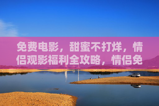 免费电影，甜蜜不打烊，情侣观影福利全攻略，情侣免费观影福利全攻略，甜蜜不打烊
