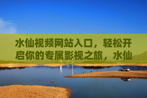水仙视频网站入口，轻松开启你的专属影视之旅，水仙视频入口，轻松开启专属影视之旅