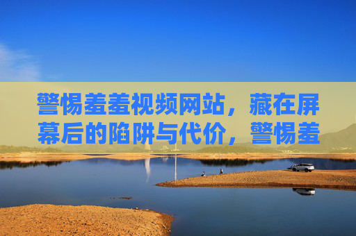 警惕羞羞视频网站，藏在屏幕后的陷阱与代价，警惕羞羞视频网站，屏幕后的陷阱与代价