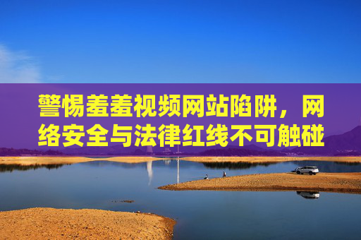 警惕羞羞视频网站陷阱，网络安全与法律红线不可触碰，警惕羞羞视频网站陷阱，网络安全与法律红线不可触碰