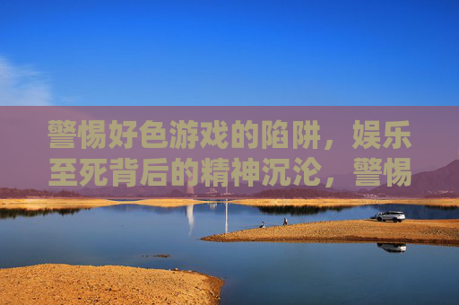 警惕好色游戏的陷阱，娱乐至死背后的精神沉沦，警惕好色游戏，娱乐至死背后的精神沉沦