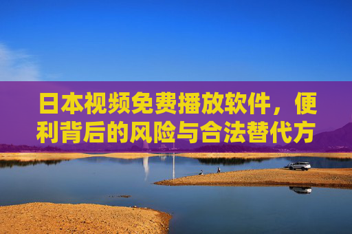 日本视频免费播放软件，便利背后的风险与合法替代方案，日本免费视频播放软件，便利背后的风险与合法替代方案