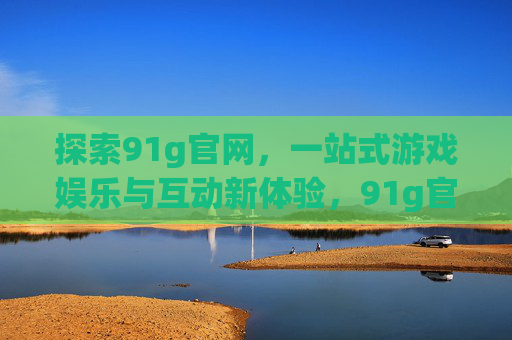 探索91g官网，一站式游戏娱乐与互动新体验，91g官网，一站式游戏娱乐与互动新体验