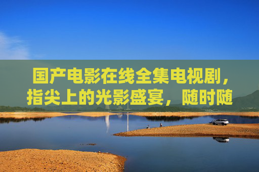 国产电影在线全集电视剧，指尖上的光影盛宴，随时随地的追剧自由，指尖光影盛宴，国产随时追剧