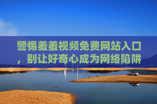 警惕羞羞视频免费网站入口，别让好奇心成为网络陷阱，警惕免费羞羞视频入口，莫让好奇心成网络陷阱