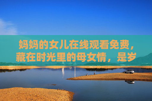 妈妈的女儿在线观看免费，藏在时光里的母女情，是岁月最暖的回响，妈妈的女儿，时光里的母女暖回响