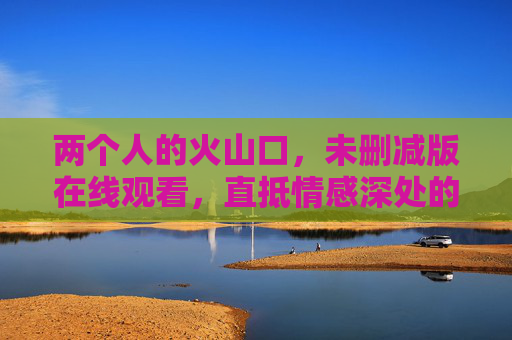 两个人的火山口，未删减版在线观看，直抵情感深处的原始悸动，两个人的火山口，直抵情感深处的原始悸动