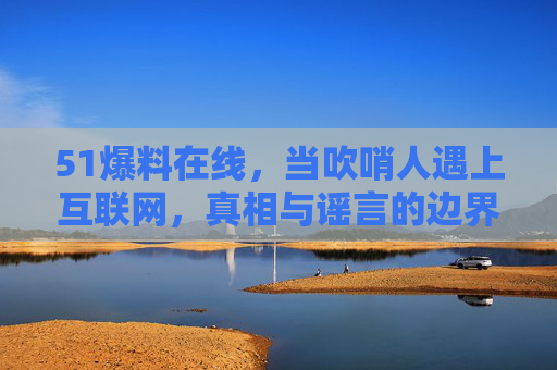 51爆料在线，当吹哨人遇上互联网，真相与谣言的边界在哪里？51爆料在线，吹哨人遇上互联网，真相与谣言的边界