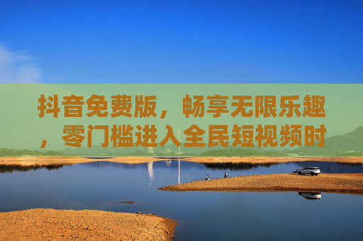 抖音免费版，畅享无限乐趣，零门槛进入全民短视频时代，抖音免费版，零门槛全民短视频，乐趣无限