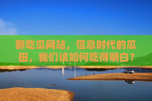 新吃瓜网站，信息时代的瓜田，我们该如何吃得明白？信息时代瓜田新探，如何理性吃瓜，避开信息迷雾？