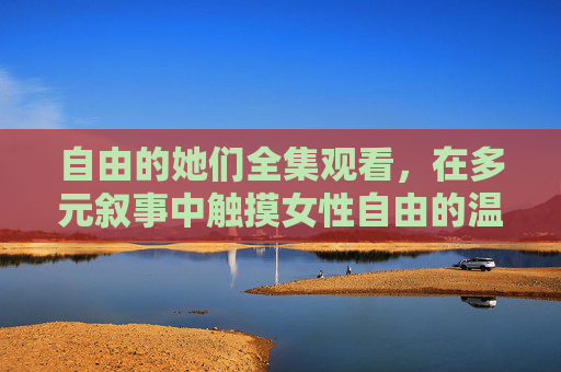自由的她们全集观看，在多元叙事中触摸女性自由的温度，自由的她们，多元叙事中的女性温度
