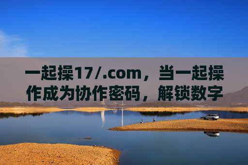 一起操17/.com，当一起操作成为协作密码，解锁数字时代的共作力，一起操作，解锁数字时代共作力的协作密码