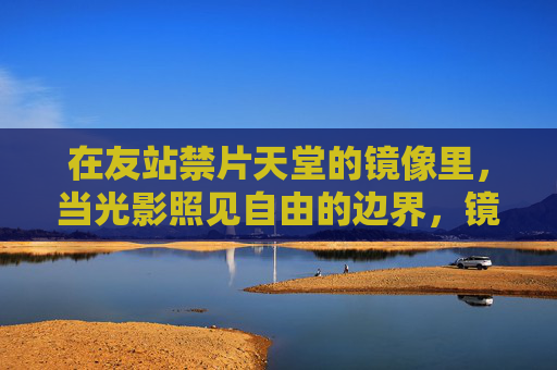 在友站禁片天堂的镜像里，当光影照见自由的边界，镜像光影，禁片照见自由边界