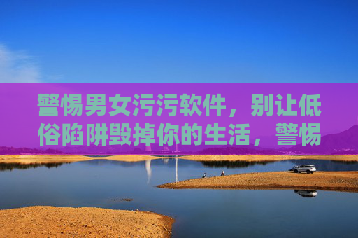 警惕男女污污软件，别让低俗陷阱毁掉你的生活，警惕男女低俗软件，别让陷阱毁掉生活