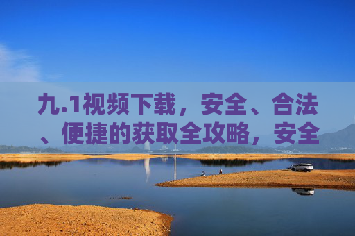 九.1视频下载，安全、合法、便捷的获取全攻略，安全合法便捷，视频下载全攻略