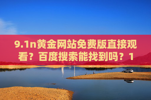 9.1n黄金网站免费版直接观看？百度搜索能找到吗？1n黄金网站免费版直接观看？百度搜索能找到吗？