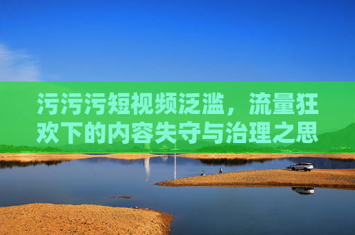 污污污短视频泛滥，流量狂欢下的内容失守与治理之思，污污污短视频泛滥，流量狂欢与内容治理之思